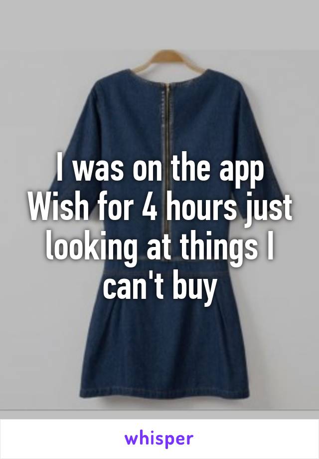 I was on the app Wish for 4 hours just looking at things I can't buy