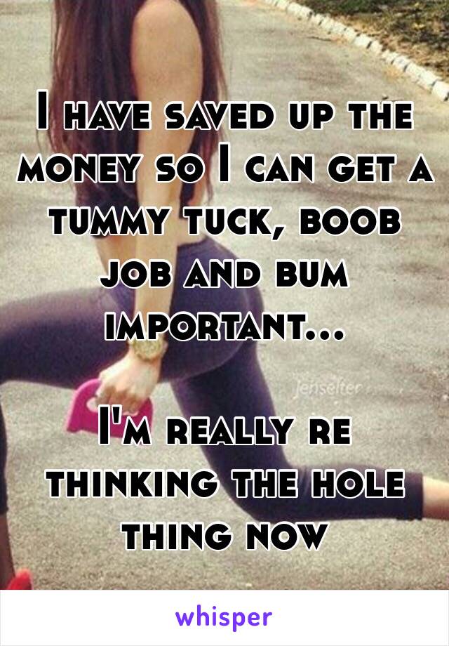 I have saved up the money so I can get a tummy tuck, boob job and bum important...

I'm really re thinking the hole thing now 