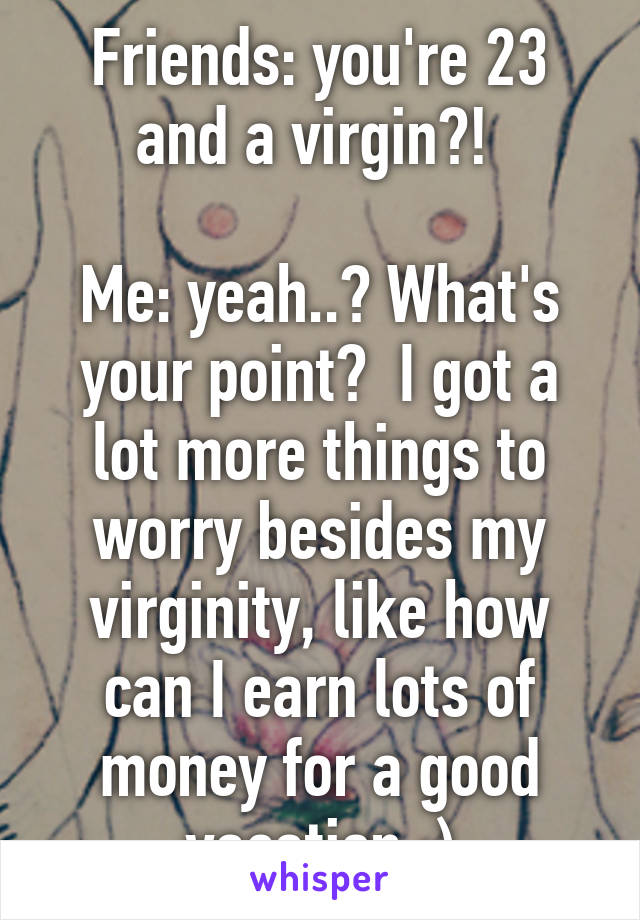 Friends: you're 23 and a virgin?! 

Me: yeah..? What's your point?  I got a lot more things to worry besides my virginity, like how can I earn lots of money for a good vacation :)