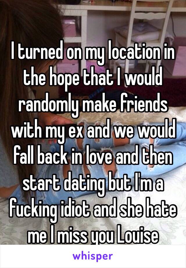 I turned on my location in the hope that I would randomly make friends with my ex and we would fall back in love and then start dating but I'm a fucking idiot and she hate me I miss you Louise