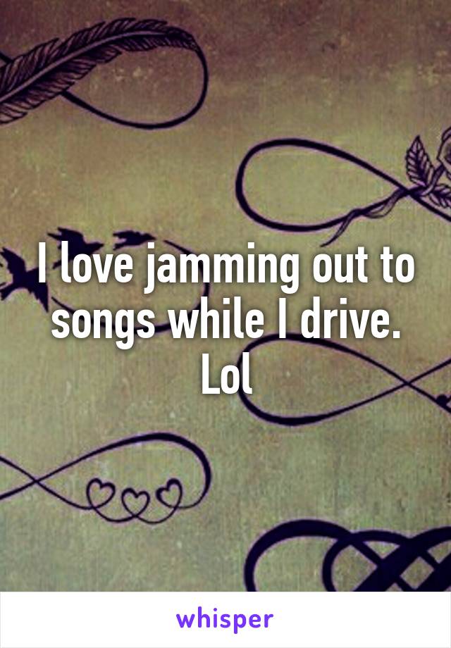 I love jamming out to songs while I drive. Lol