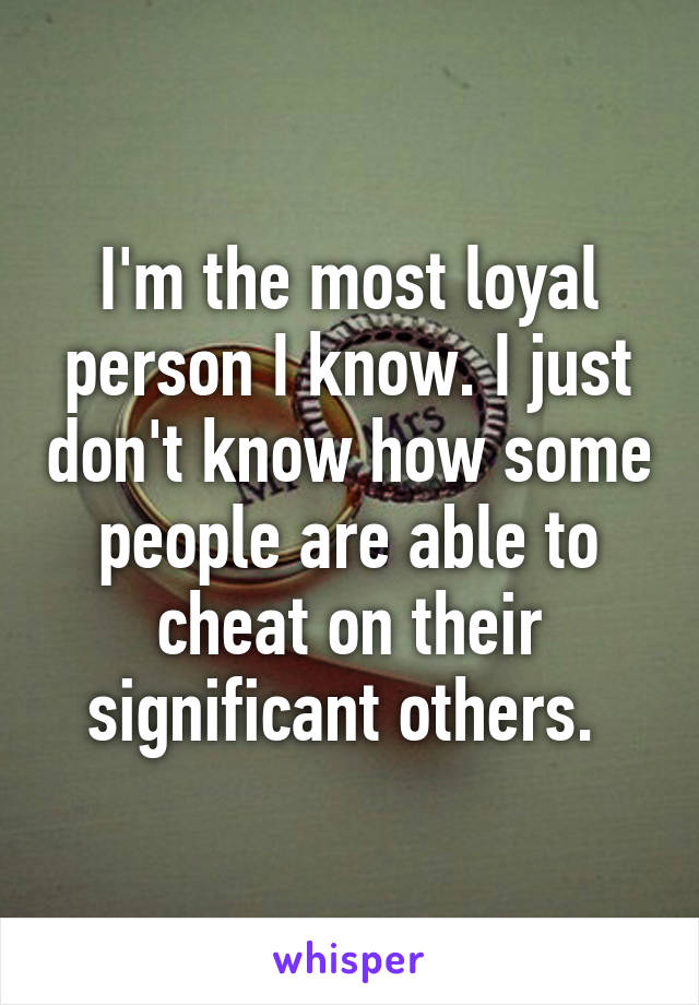 I'm the most loyal person I know. I just don't know how some people are able to cheat on their significant others. 