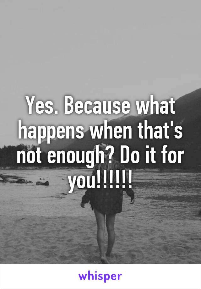 Yes. Because what happens when that's not enough? Do it for you!!!!!!