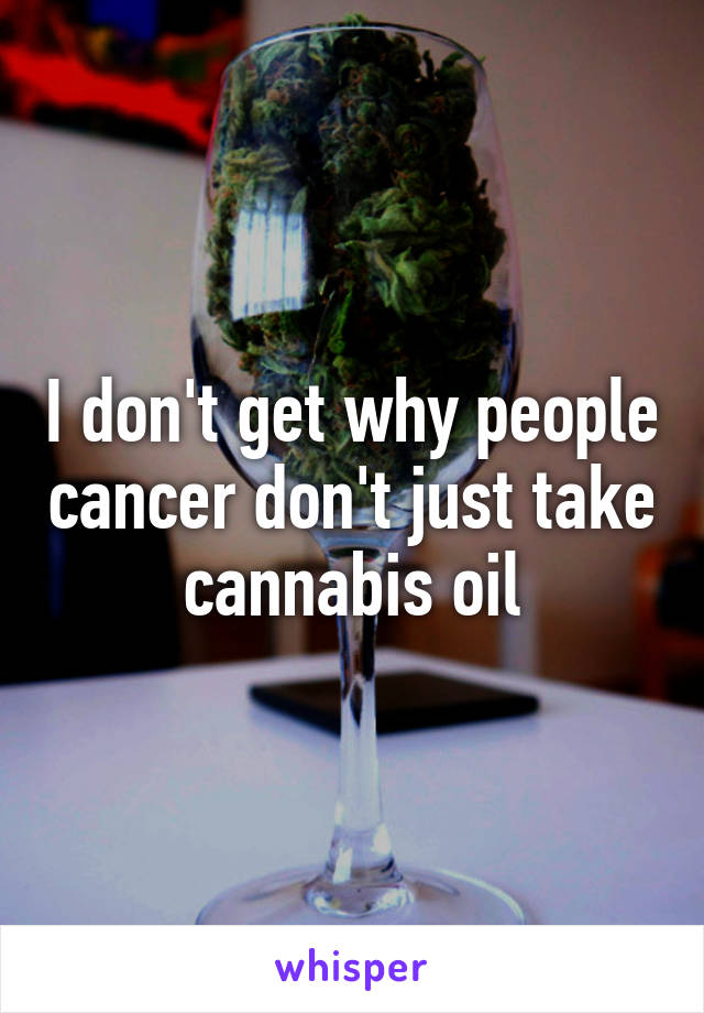I don't get why people cancer don't just take cannabis oil