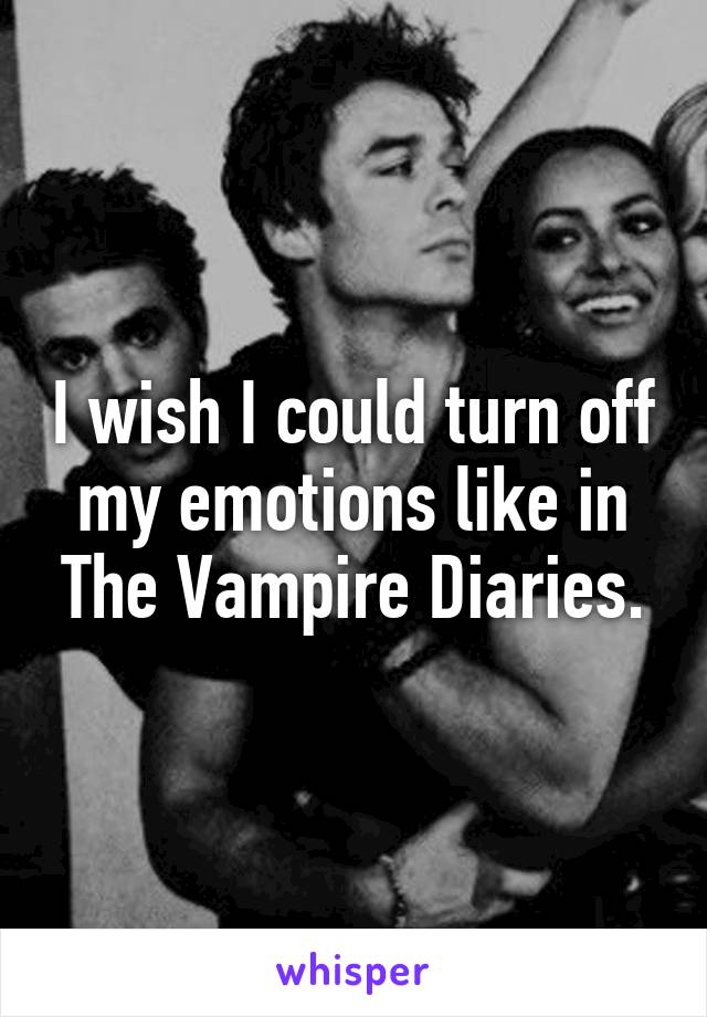 I wish I could turn off my emotions like in The Vampire Diaries.