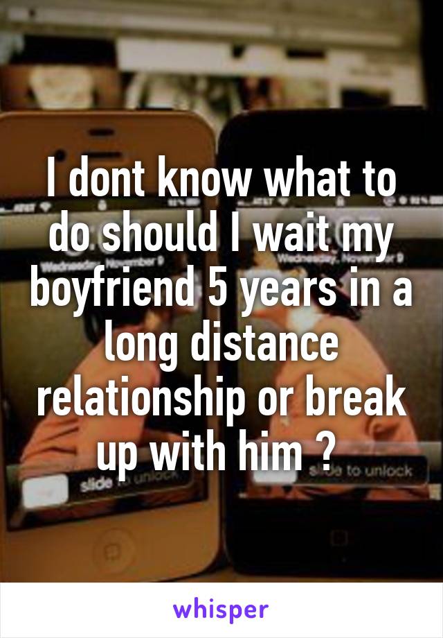 I dont know what to do should I wait my boyfriend 5 years in a long distance relationship or break up with him ? 