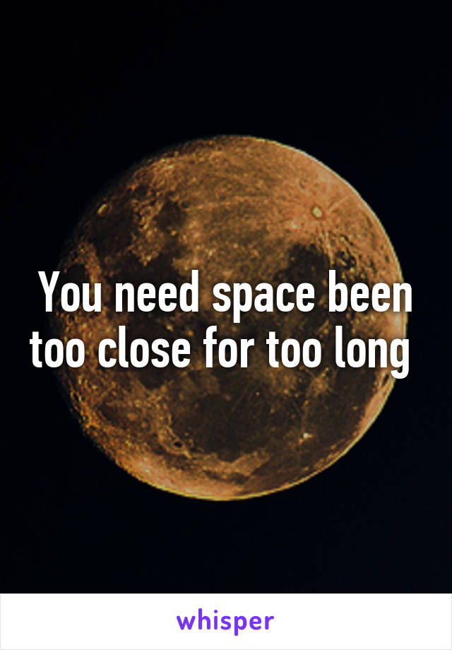 You need space been too close for too long 