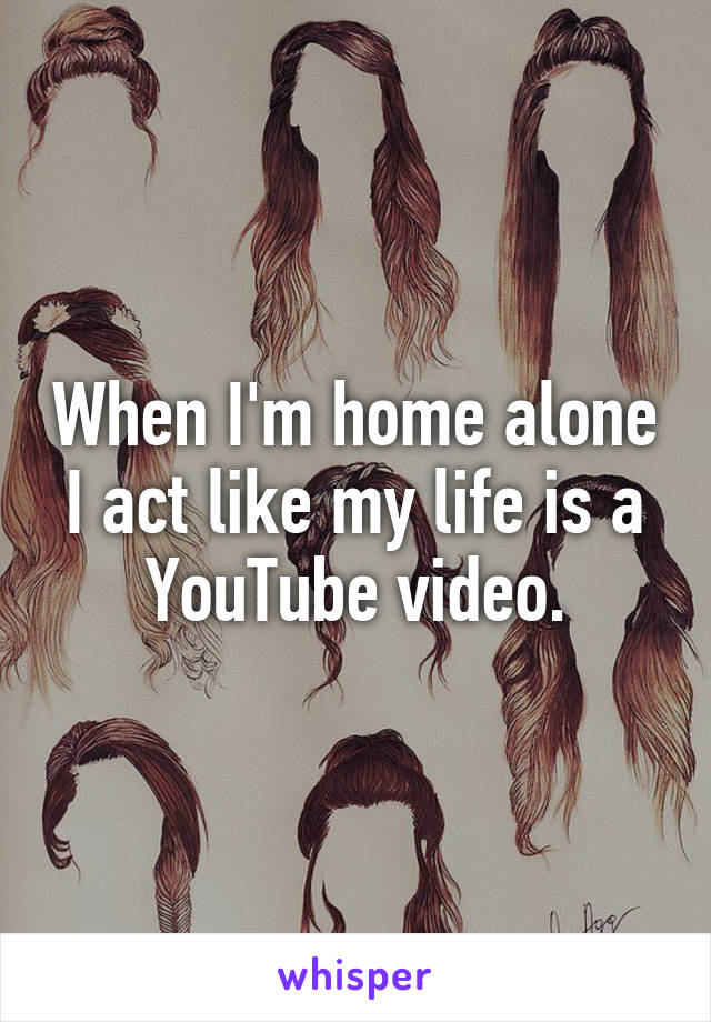 When I'm home alone I act like my life is a YouTube video.