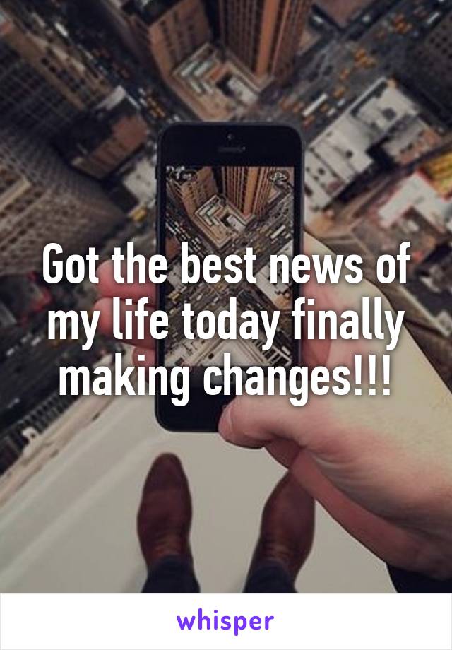 Got the best news of my life today finally making changes!!!