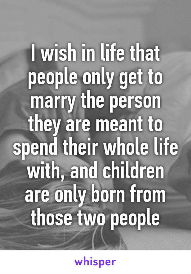 I wish in life that people only get to marry the person they are meant to spend their whole life with, and children are only born from those two people
