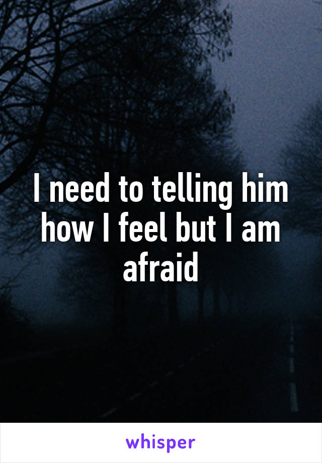 I need to telling him how I feel but I am afraid