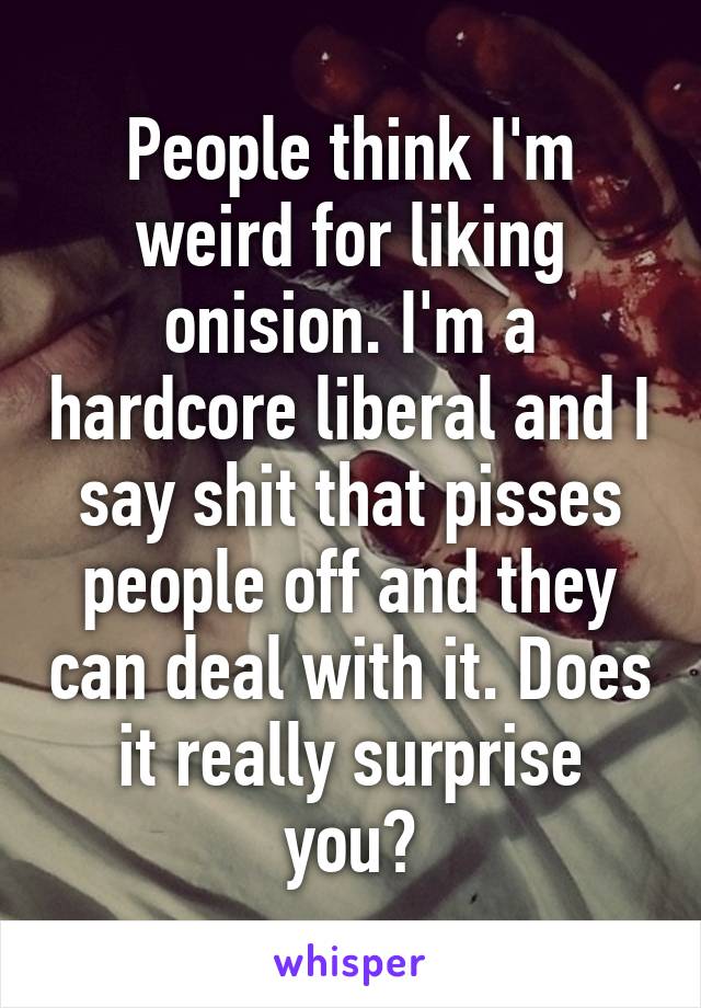 People think I'm weird for liking onision. I'm a hardcore liberal and I say shit that pisses people off and they can deal with it. Does it really surprise you?