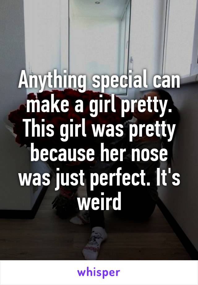 Anything special can make a girl pretty. This girl was pretty because her nose was just perfect. It's weird