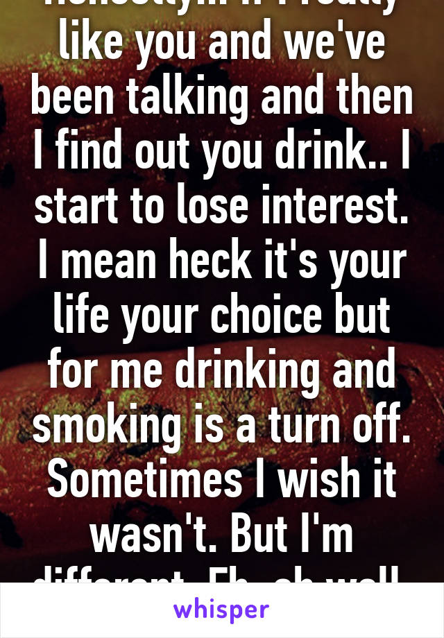 Honestly... If I really like you and we've been talking and then I find out you drink.. I start to lose interest. I mean heck it's your life your choice but for me drinking and smoking is a turn off. Sometimes I wish it wasn't. But I'm different. Eh, oh well  