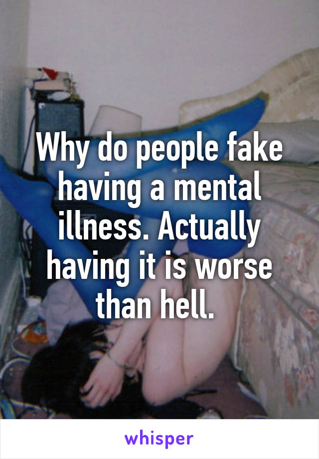 Why do people fake having a mental illness. Actually having it is worse than hell. 