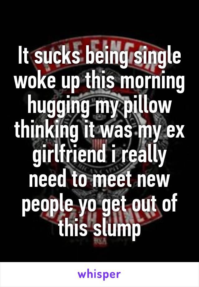 It sucks being single woke up this morning hugging my pillow thinking it was my ex girlfriend i really need to meet new people yo get out of this slump