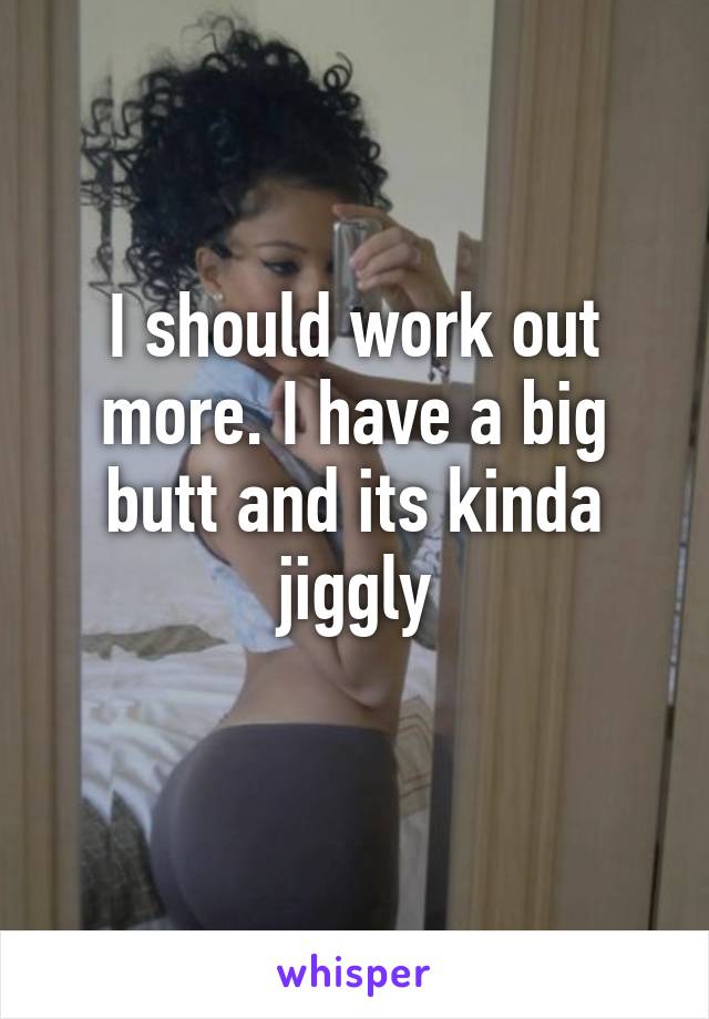 I should work out more. I have a big butt and its kinda jiggly

