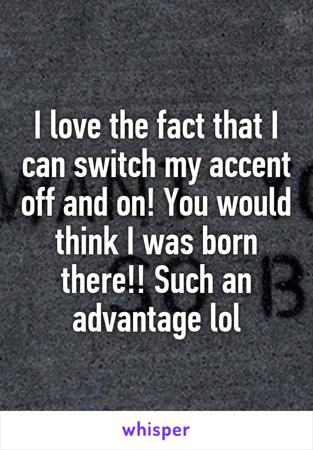 I love the fact that I can switch my accent off and on! You would think I was born there!! Such an advantage lol