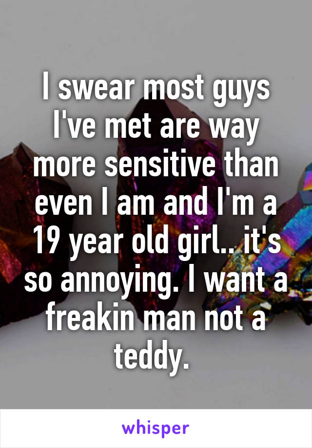 I swear most guys I've met are way more sensitive than even I am and I'm a 19 year old girl.. it's so annoying. I want a freakin man not a teddy. 