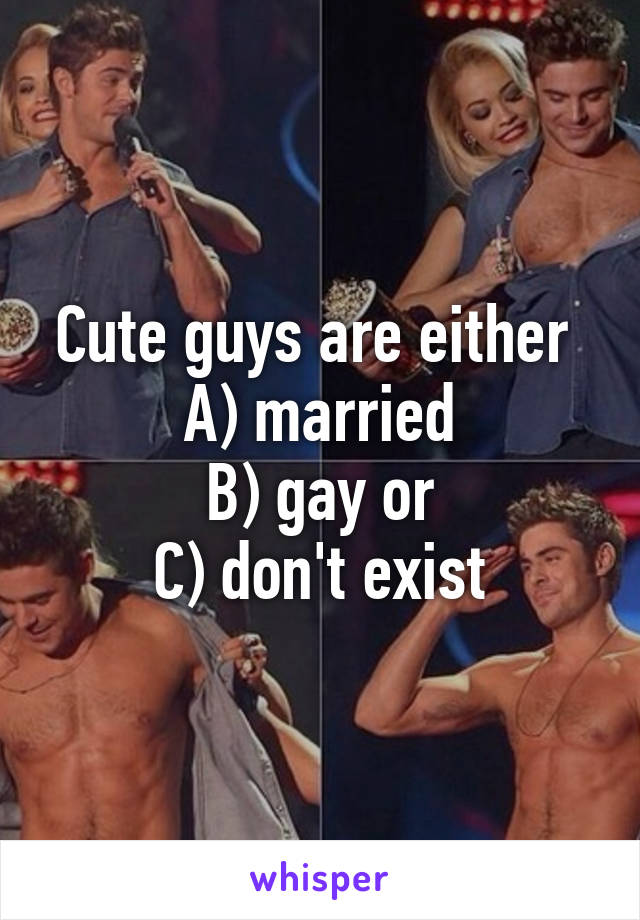 Cute guys are either 
A) married
B) gay or
C) don't exist