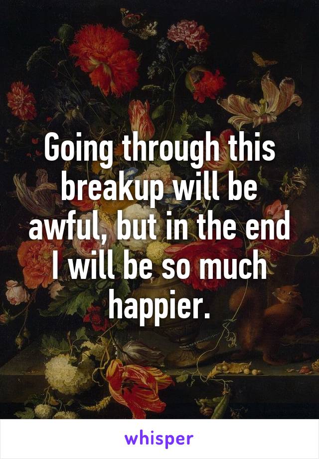 Going through this breakup will be awful, but in the end I will be so much happier.