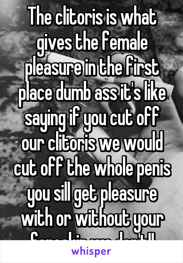 The clitoris is what gives the female pleasure in the first place dumb ass it's like saying if you cut off our clitoris we would cut off the whole penis you sill get pleasure with or without your foreskin we don't!!