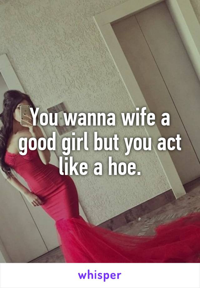 You wanna wife a good girl but you act like a hoe.