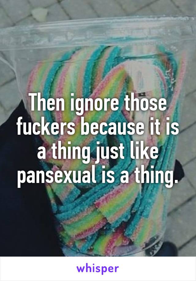 Then ignore those fuckers because it is a thing just like pansexual is a thing.