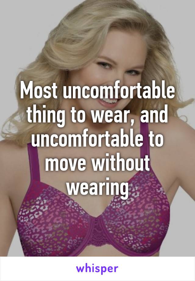 Most uncomfortable thing to wear, and uncomfortable to move without wearing