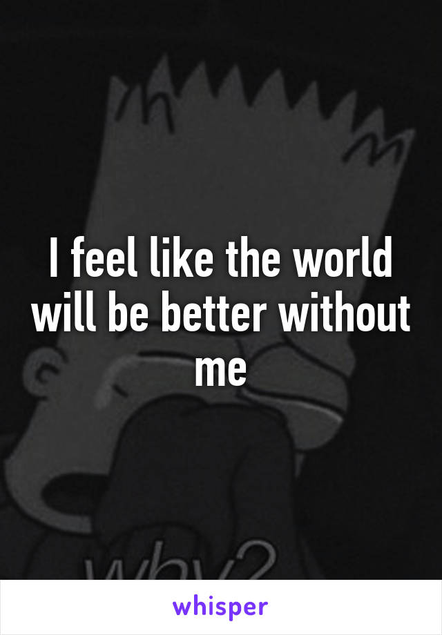 I feel like the world will be better without me