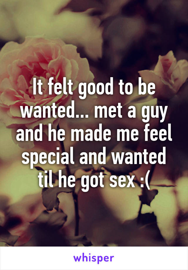 It felt good to be wanted... met a guy and he made me feel special and wanted til he got sex :(