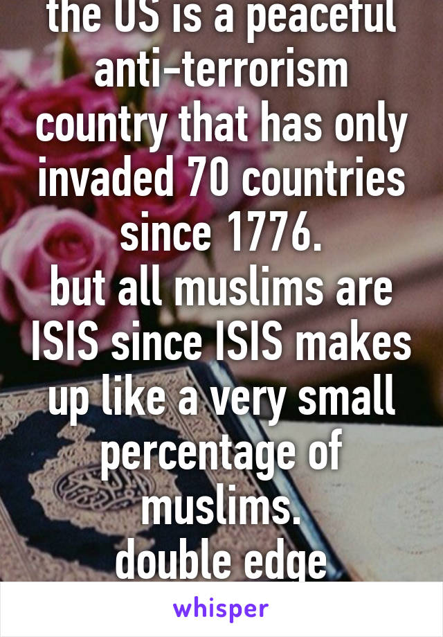 the US is a peaceful anti-terrorism country that has only invaded 70 countries since 1776.
but all muslims are ISIS since ISIS makes up like a very small percentage of muslims.
double edge standards.