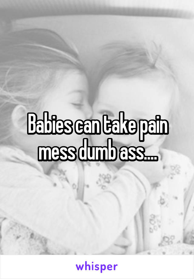 Babies can take pain mess dumb ass....