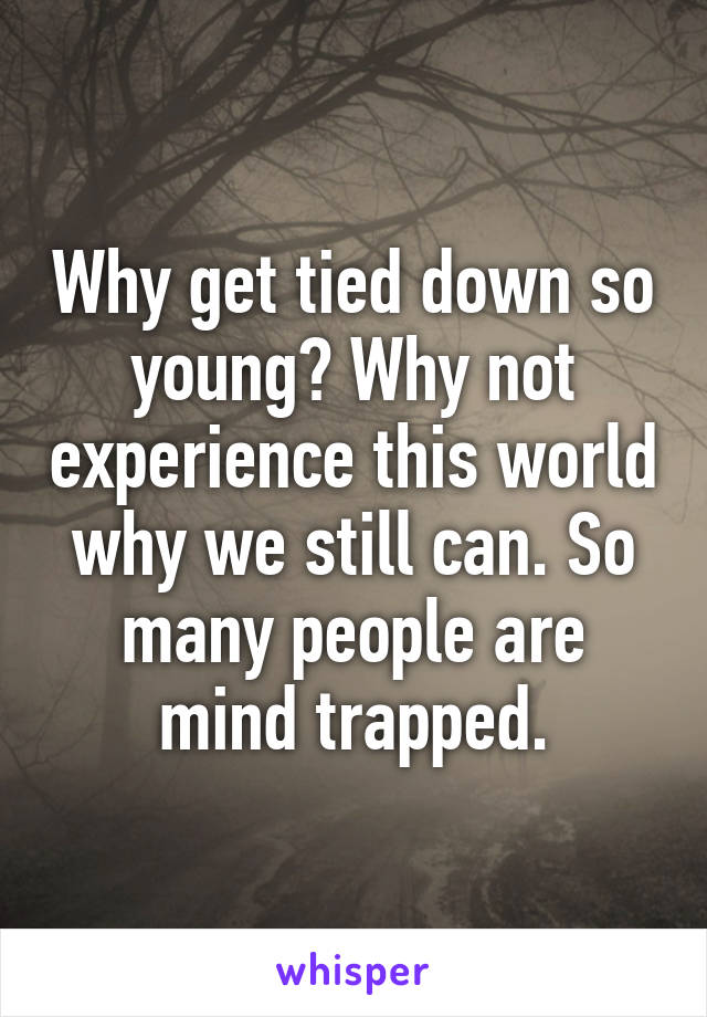 Why get tied down so young? Why not experience this world why we still can. So many people are mind trapped.