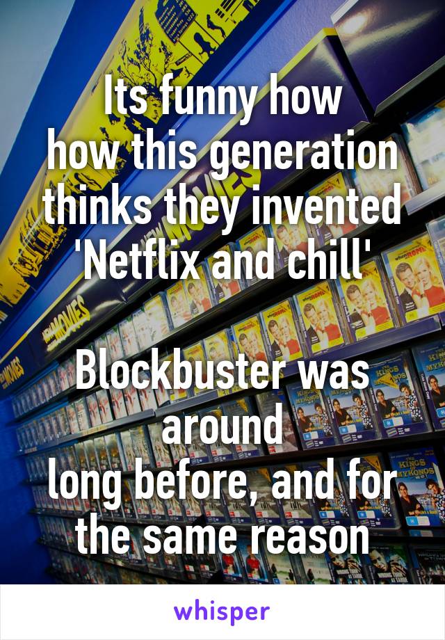 Its funny how
how this generation
thinks they invented
'Netflix and chill'

Blockbuster was around
long before, and for
the same reason
