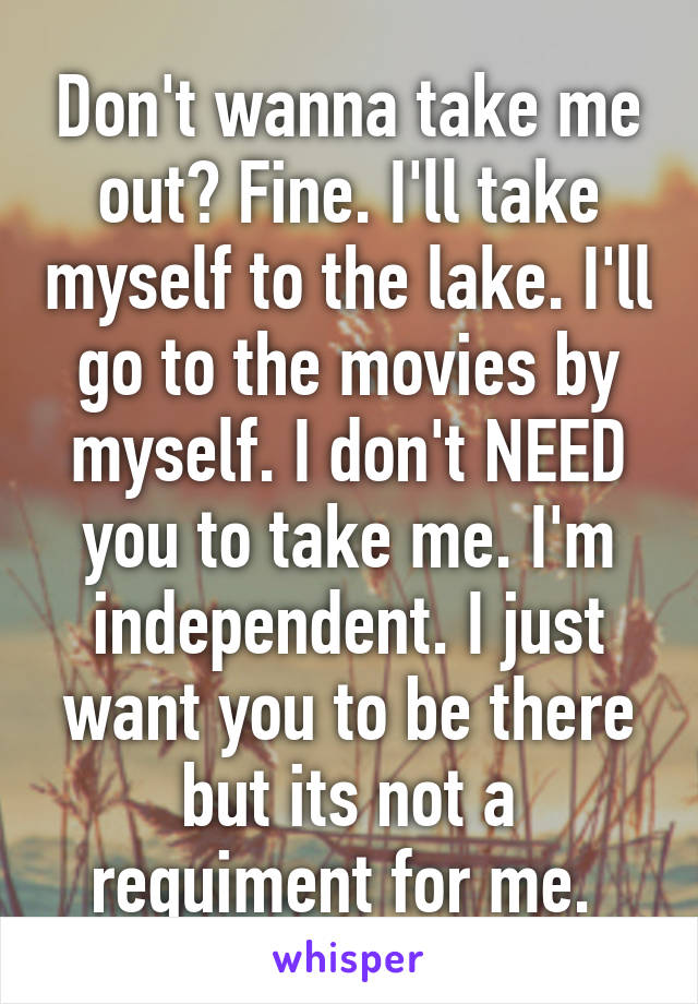 Don't wanna take me out? Fine. I'll take myself to the lake. I'll go to the movies by myself. I don't NEED you to take me. I'm independent. I just want you to be there but its not a requiment for me. 