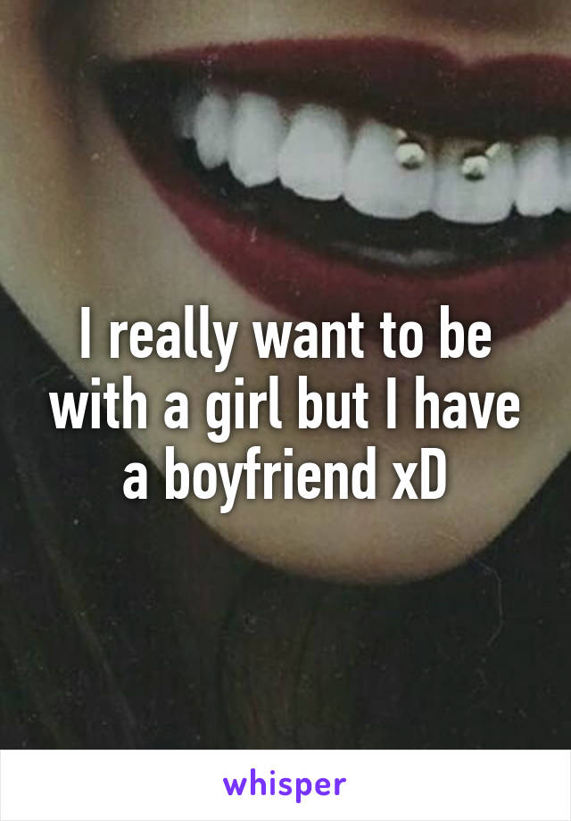 I really want to be with a girl but I have a boyfriend xD