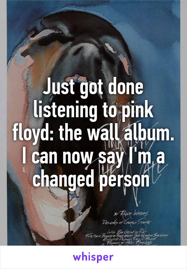 Just got done listening to pink floyd: the wall album. I can now say I'm a changed person 