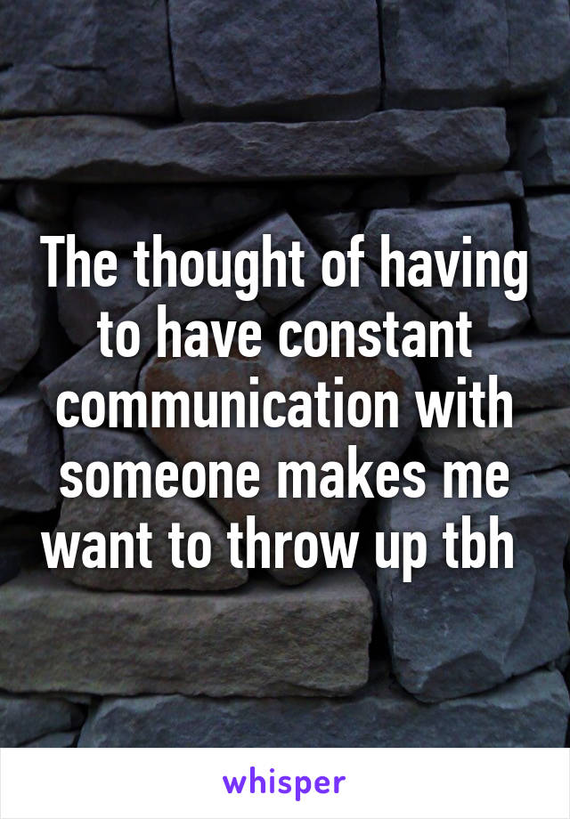 The thought of having to have constant communication with someone makes me want to throw up tbh 