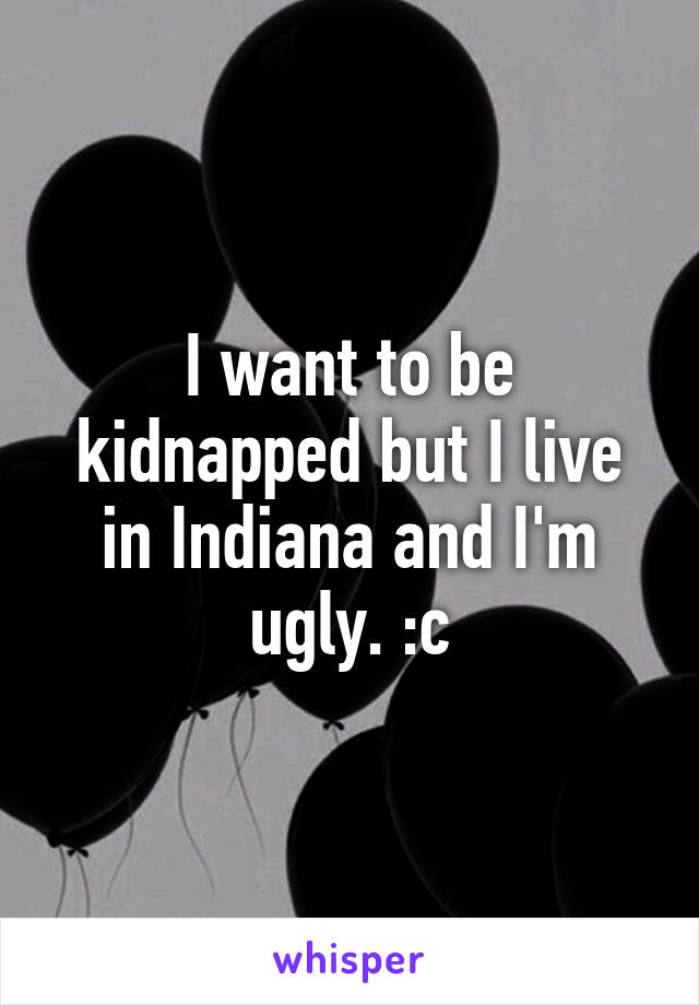 I want to be kidnapped but I live in Indiana and I'm ugly. :c