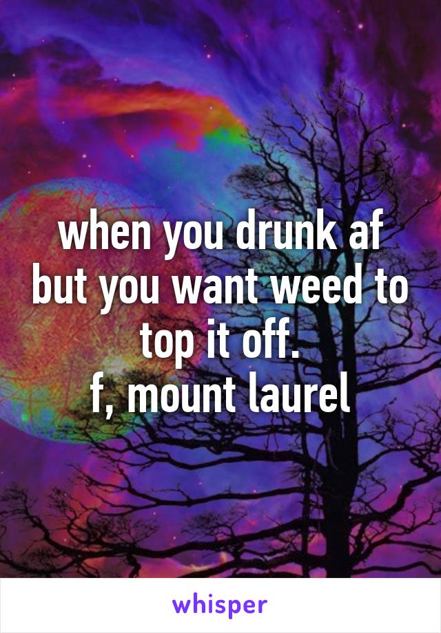 when you drunk af but you want weed to top it off.
f, mount laurel
