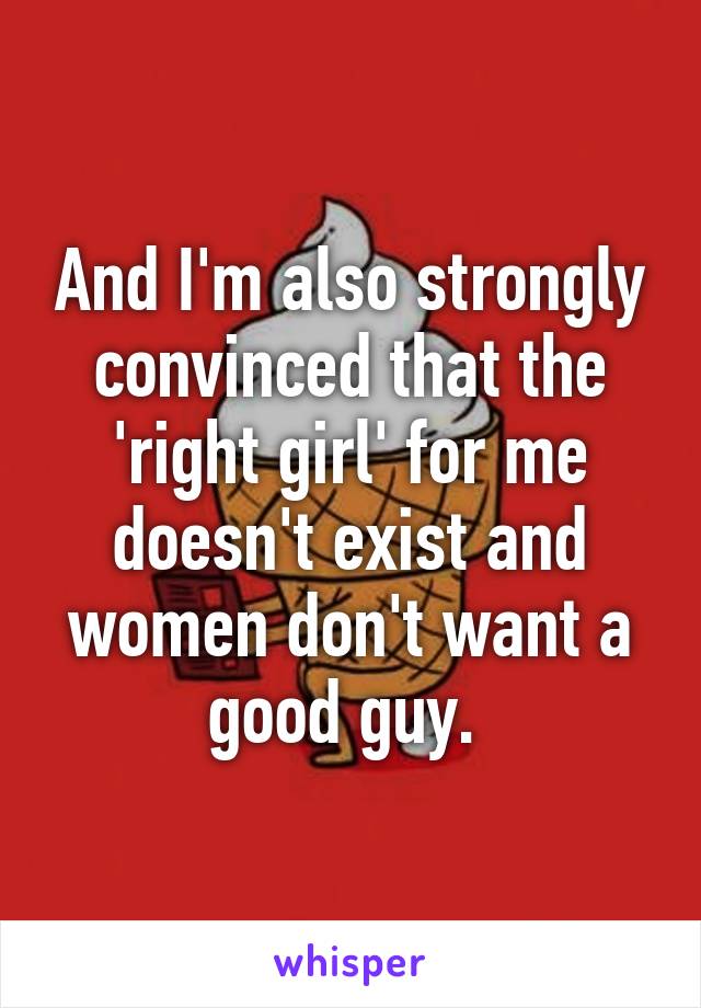And I'm also strongly convinced that the 'right girl' for me doesn't exist and women don't want a good guy. 
