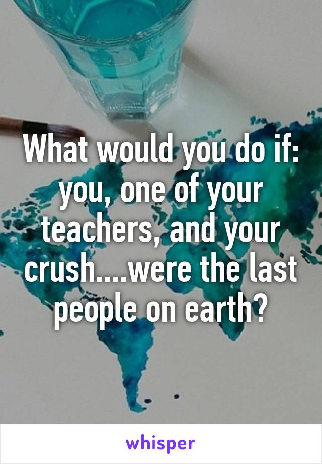 What would you do if: you, one of your teachers, and your crush....were the last people on earth?