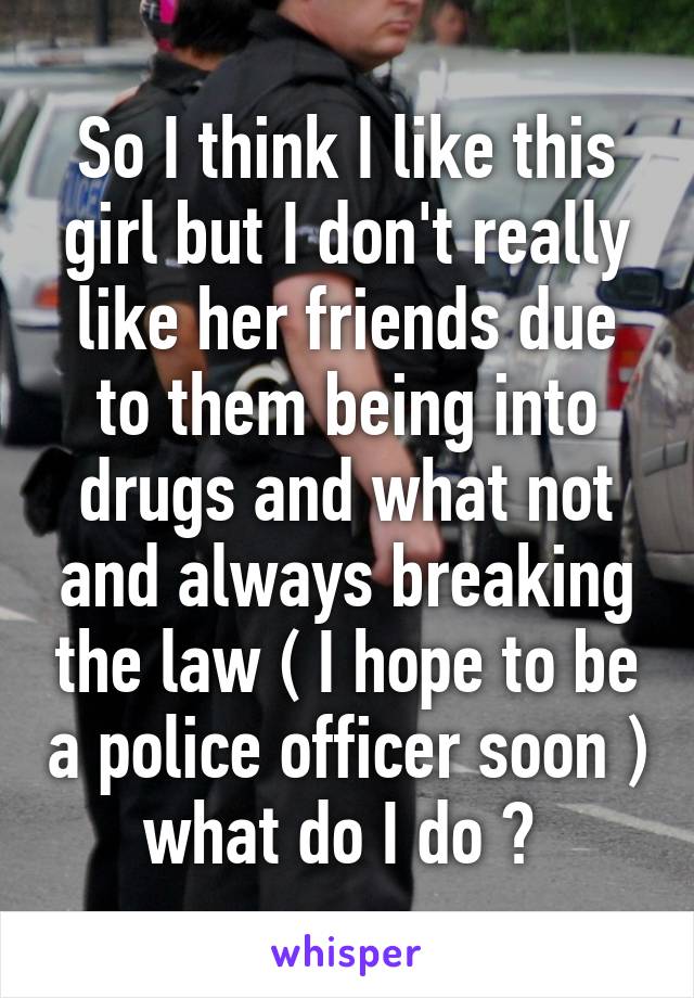 So I think I like this girl but I don't really like her friends due to them being into drugs and what not and always breaking the law ( I hope to be a police officer soon ) what do I do ? 