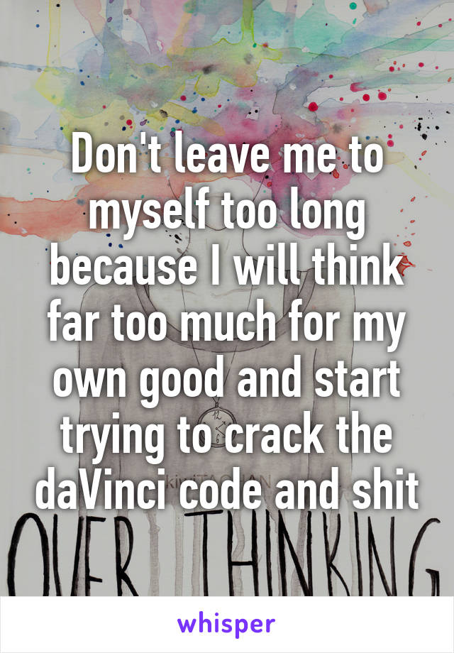 Don't leave me to myself too long because I will think far too much for my own good and start trying to crack the daVinci code and shit