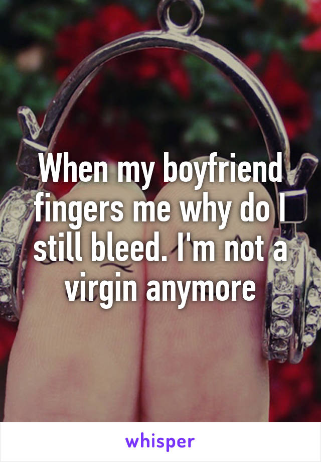 When my boyfriend fingers me why do I still bleed. I'm not a virgin anymore