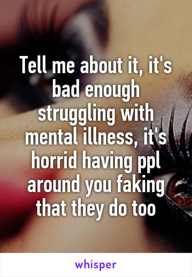 Tell me about it, it's bad enough struggling with mental illness, it's horrid having ppl around you faking that they do too