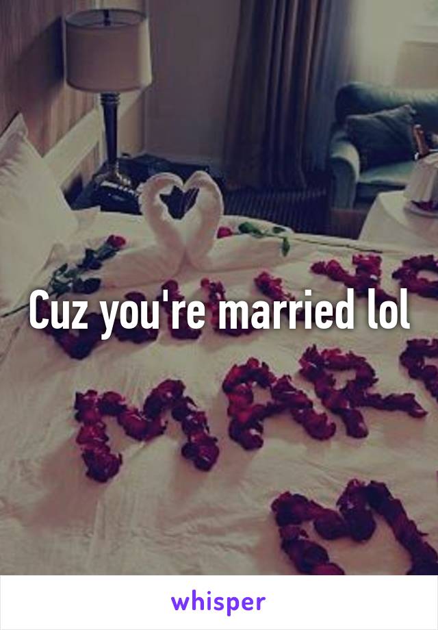 Cuz you're married lol