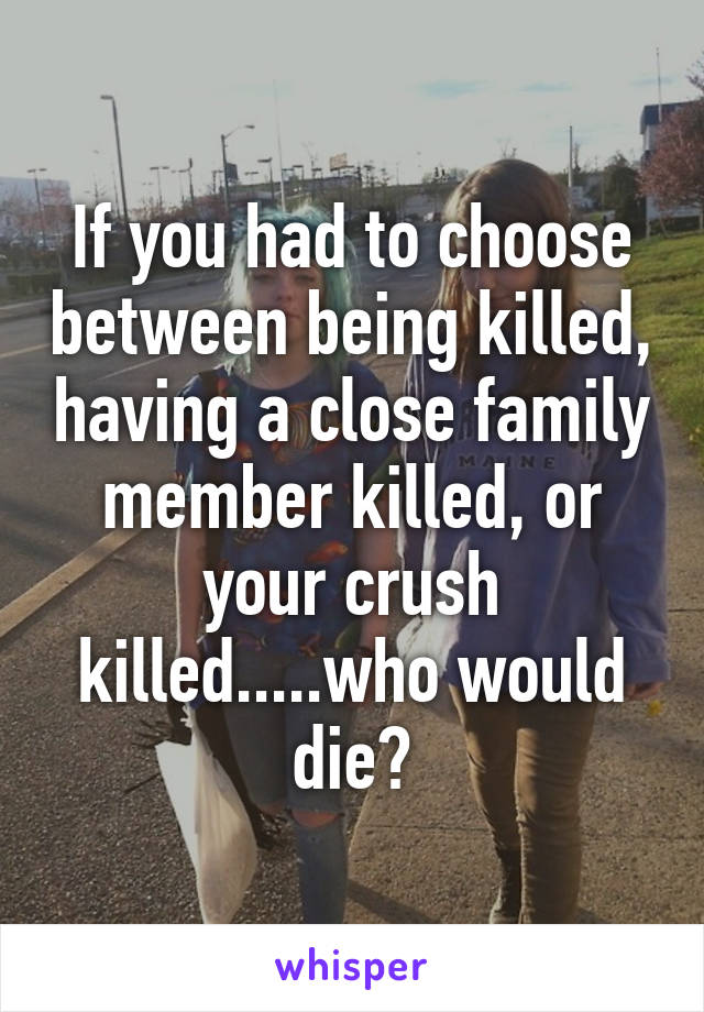 If you had to choose between being killed, having a close family member killed, or your crush killed.....who would die?