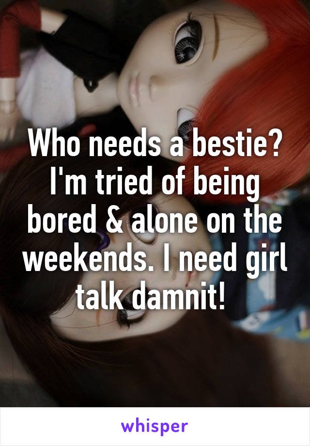 Who needs a bestie? I'm tried of being bored & alone on the weekends. I need girl talk damnit! 